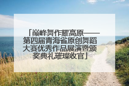 巅峰舞作耀高原——第四届青海省原创舞蹈大赛优秀作品展演暨颁奖典礼璀璨收官