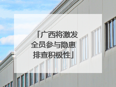 广西将激发全员参与隐患排查积极性