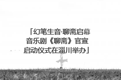 幻笔生音·聊斋启幕 音乐剧《聊斋》官宣启动仪式在淄川举办