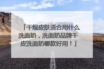 干燥皮肤适合用什么洗面奶，洗面奶品牌干皮洗面奶哪款好用！