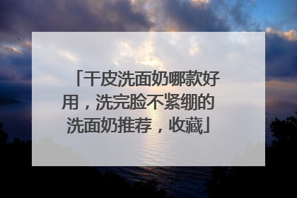 干皮洗面奶哪款好用，洗完脸不紧绷的洗面奶推荐，收藏