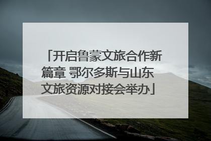 开启鲁蒙文旅合作新篇章 鄂尔多斯与山东文旅资源对接会举办