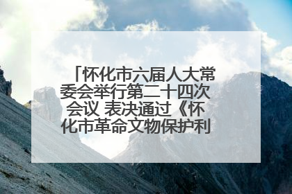 怀化市六届人大常委会举行第二十四次会议 表决通过《怀化市革命文物保护利用若干规定》