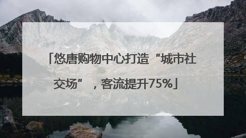 悠唐购物中心打造“城市社交场”，客流提升75%