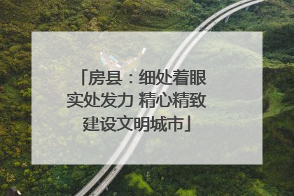 房县：细处着眼 实处发力 精心精致建设文明城市