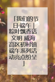 我们的节日·端午｜粽叶飘香话文明 威海高区初村镇端午系列活动亮点纷呈