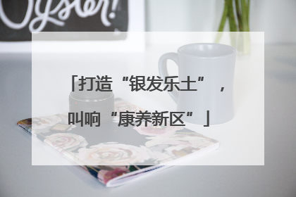 打造“银发乐土”，叫响“康养新区”