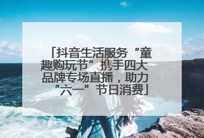 抖音生活服务“童趣购玩节”携手四大品牌专场直播，助力“六一”节日消费