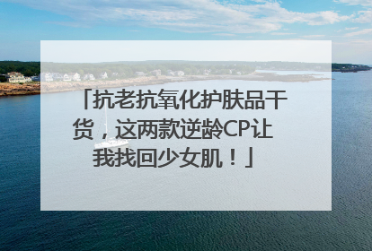 抗老抗氧化护肤品干货，这两款逆龄CP让我找回少女肌！