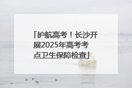 护航高考！长沙开展2025年高考考点卫生保障检查