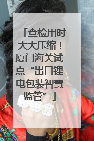 查检用时大大压缩！厦门海关试点“出口锂电包装智慧监管”