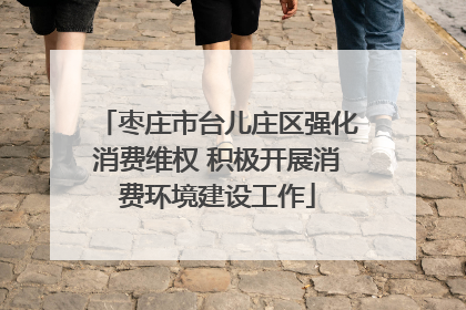 枣庄市台儿庄区强化消费维权 积极开展消费环境建设工作