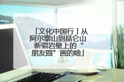 文化中国行丨从阿尔泰山到昆仑山 新疆岩壁上的“朋友圈”画的啥