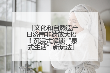 文化和自然遗产日济南非遗放大招！沉浸式解锁“泉式生活”新玩法