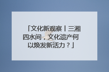 文化新观察丨三湘四水间，文化遗产何以焕发新活力？