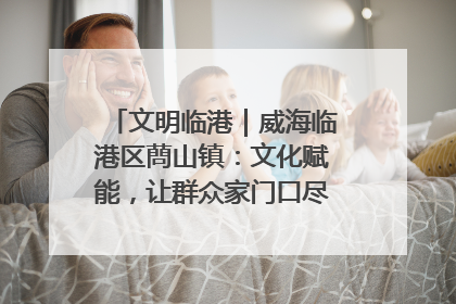 文明临港｜威海临港区蔄山镇：文化赋能，让群众家门口尽享幸福生活