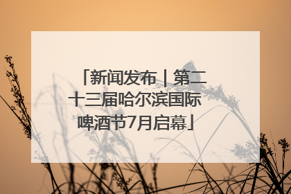 新闻发布｜第二十三届哈尔滨国际啤酒节7月启幕