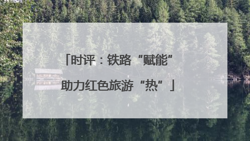 时评：铁路“赋能” 助力红色旅游“热”