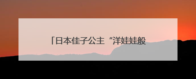 日本佳子公主“洋娃娃般睡脸”刷屏巴西，外媒：弱化了皇室成员距离感