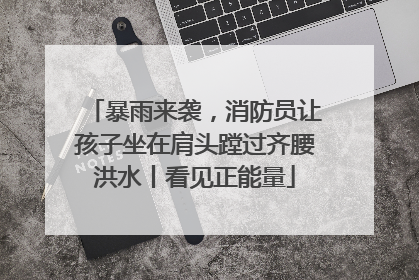 暴雨来袭，消防员让孩子坐在肩头蹚过齐腰洪水丨看见正能量