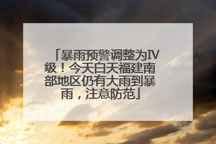 暴雨预警调整为Ⅳ级！今天白天福建南部地区仍有大雨到暴雨，注意防范