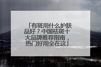 有斑用什么护肤品好？中国祛斑十大品牌推荐指南，热门好用全在这
