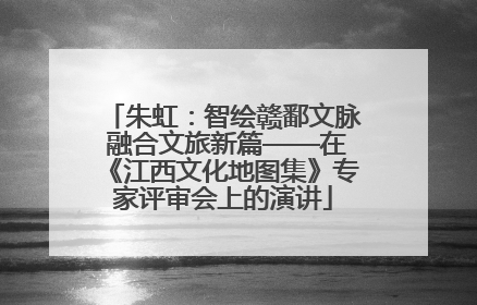 朱虹：智绘赣鄱文脉 融合文旅新篇——在《江西文化地图集》专家评审会上的演讲