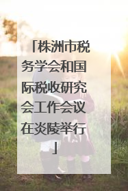 株洲市税务学会和国际税收研究会工作会议在炎陵举行