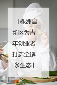 株洲高新区为青年创业者打造全链条生态