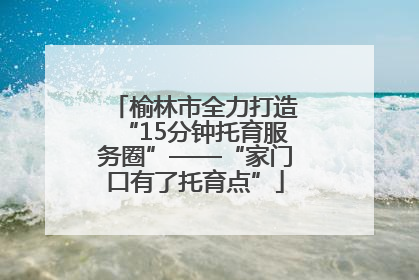 榆林市全力打造“15分钟托育服务圈”——“家门口有了托育点”