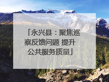 永兴县：聚焦巡察反馈问题 提升公共服务质量