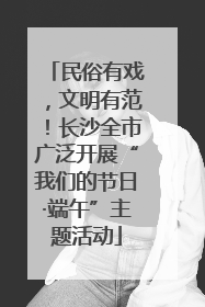 民俗有戏，文明有范！长沙全市广泛开展“我们的节日·端午”主题活动