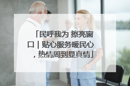 民呼我为 擦亮窗口｜贴心服务暖民心，热情周到显真情