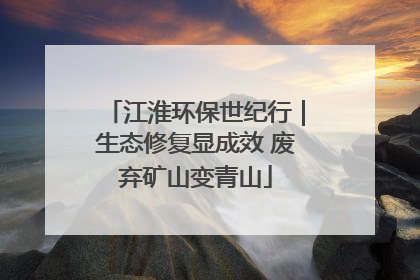 江淮环保世纪行｜生态修复显成效 废弃矿山变青山