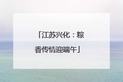 江苏兴化：粽香传情迎端午