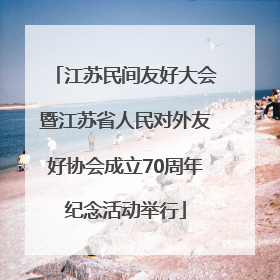 江苏民间友好大会暨江苏省人民对外友好协会成立70周年纪念活动举行