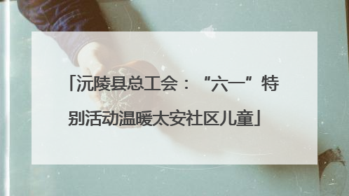 沅陵县总工会：“六一”特别活动温暖太安社区儿童