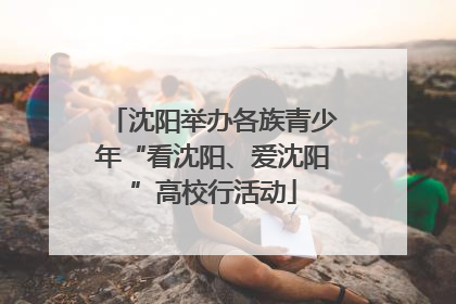 沈阳举办各族青少年“看沈阳、爱沈阳”高校行活动