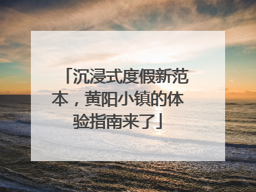 沉浸式度假新范本，黄阳小镇的体验指南来了