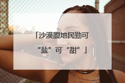 沙漠腹地民勤可“盐”可“甜”