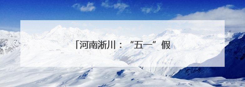 河南淅川：“五一”假期文旅市场持续火爆