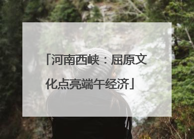 河南西峡：屈原文化点亮端午经济