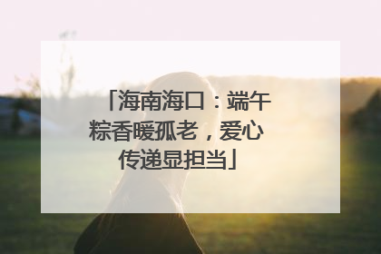 海南海口：端午粽香暖孤老，爱心传递显担当