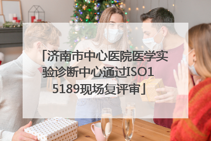 济南市中心医院医学实验诊断中心通过ISO15189现场复评审