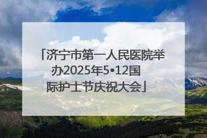 济宁市第一人民医院举办2025年5•12国际护士节庆祝大会
