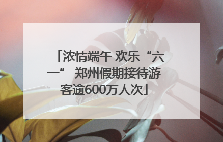 浓情端午 欢乐“六一” 郑州假期接待游客逾600万人次