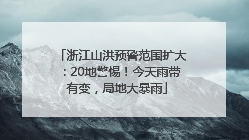 浙江山洪预警范围扩大：20地警惕！今天雨带有变，局地大暴雨