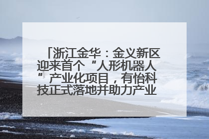 浙江金华：金义新区迎来首个“人形机器人”产业化项目，有怡科技正式落地并助力产业“加速度”