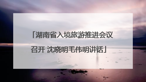 湖南省入境旅游推进会议召开 沈晓明毛伟明讲话