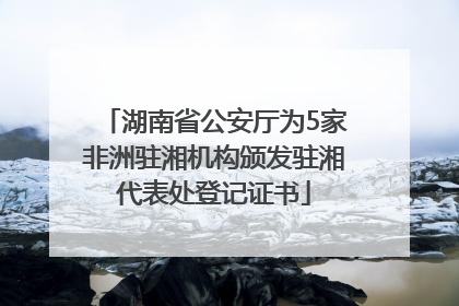 湖南省公安厅为5家非洲驻湘机构颁发驻湘代表处登记证书